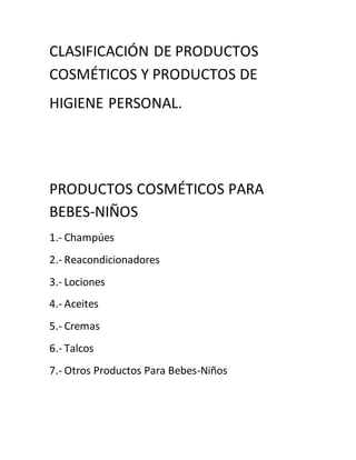 CLASIFICACIÓN DE PRODUCTOS
COSMÉTICOS Y PRODUCTOS DE
HIGIENE PERSONAL.
PRODUCTOS COSMÉTICOS PARA
BEBES-NIÑOS
1.- Champúes
2.- Reacondicionadores
3.- Lociones
4.- Aceites
5.- Cremas
6.- Talcos
7.- Otros Productos Para Bebes-Niños
 