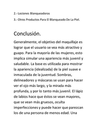 2.- Lociones Blanqueadoras
3.- Otros Productos Para El Blanqueado De La Piel.
Conclusión.
Generalmente, el objetivo del maquillaje es
lograr que el usuario se vea más atractivo y
guapo. Para la mayoría de las mujeres, esto
implica simular una apariencia más juvenil y
saludable. La base es utilizada para mostrar
la apariencia (idealizada) de la piel suave e
inmaculada de la juventud. Sombras,
delineadores y máscaras se usan para hacer
ver el ojo más largo, y la mirada más
profunda, y por lo tanto más juvenil. El lápiz
de labios hace que éstos se vean mayores,
que se vean más gruesos, oculta
imperfecciones y puede hacer que parezcan
los de una persona de menos edad. Una
 