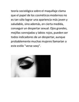 teoría sociológica sobre el maquillaje clama
que el papel de los cosméticosmodernos no
es tan sólo lograr una apariencia más joven y
saludable, sino además, en cierta medida,
conseguir un despertar sexual. Ojos grandes,
mejillas sonrojadas y labios rojos, pueden ser
todos indicadores de un despertar, aunque
probablemente muchas mujeres llamarían a
este estilo "verse sexy".
 