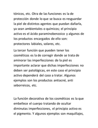 tónicos, etc. Otra de las funciones es la de
protección donde lo que se busca es resguardar
la piel de distintos agentes que puedan dañarla,
ya sean ambientales o químicos; el principio
activo es el ácido paraminobenzoico y algunos de
los productos encargados de ello son:
protectores labiales, solares, etc.
La tercer función que pueden tener los
cosméticos es la de corregir donde se trata de
aminorar las imperfecciones de la piel es
importante aclarar que dichas imperfecciones no
deben ser patológicas, en este caso el principio
activo dependerá del caso a tratar. Algunos
ejemplos son los productos antiacné, anti
seborreicos, etc.
La función decorativa de los cosméticos es la que
embellece el cuerpo tratando de ocultar
diminutas imperfecciones, el principio activo es
el pigmento. Y algunos ejemplos son maquillajes,
 