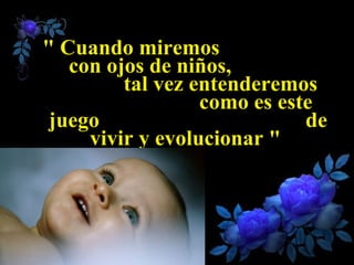 " Cuando miremos  con ojos de niños,  tal vez entenderemos  como es este juego  de vivir y evolucionar "   