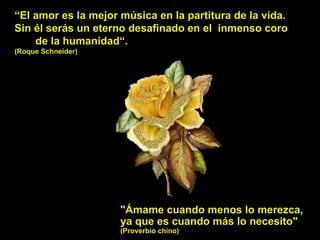 “ El amor es la mejor música en la partitura de la vida. Sin él serás un eterno desafinado en el  inmenso coro  de la humanidad“. (Roque Schneider) "Ámame cuando menos lo merezca,  ya que es cuando más lo necesito"  (Proverbio chino) 