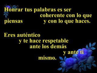Honrar tus palabras es ser  coherente con lo que piensas  y con lo que haces.  Eres auténtico  y te hace respetable  ante los demás  y ante ti mismo.  