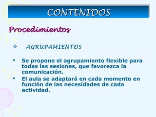 ProcedimientosProcedimientos
 AGRUPAMIENTOS
 Se propone el agrupamiento flexible para
todas las sesiones, que favorezca la
comunicación.
 El aula se adaptará en cada momento en
función de las necesidades de cada
actividad.
CONTENIDOSCONTENIDOSCONTENIDOSCONTENIDOS
 