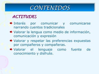 Interés por comunicar y comunicarse
narrando cuentos tradicionales
Valorar la lengua como medio de información,
comunicación y expresión
Valorar y respetar las preferencias expuestas
por compañeros y compañeras.
Valorar el lenguaje como fuente de
conocimiento y disfrute.
ACTITUDESACTITUDES
CONTENIDOSCONTENIDOSCONTENIDOSCONTENIDOS
 