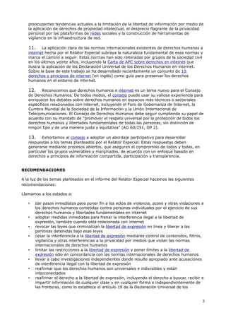 preocupantes tendencias actuales a la limitación de la libertad de información por medio de
   la aplicación de derechos de propiedad intelectual, el desprecio flagrante de la privacidad
   personal por las plataformas de redes sociales y la construcción de herramientas de
   vigilancia en la infraestructura de red.

   11.     La aplicación clara de las normas internacionales existentes de derechos humanos a
   internet hecha por el Relator Especial subraya la naturaleza fundamental de esas normas y
   marca el camino a seguir. Estas normas han sido reiteradas por grupos de la sociedad civil
   en los últimos veinte años, incluyendo la Carta de APC sobre derechos en internet que
   ilustra la aplicación de los Declaración Universal de los Derechos Humanos en internet.
   Sobre la base de este trabajo se ha desarrollado recientemente un conjunto de 10
   derechos y principios de internet [en inglés] como guía para preservar los derechos
   humanos en el entorno de internet.

   12.    Reconocemos que derechos humanos e internet es un tema nuevo para el Consejo
   de Derechos Humanos. De todos modos, el consejo puede usar su valiosa experiencia para
   enriquecer los debates sobre derechos humanos en espacios más técnicos o sectoriales
   específicos relacionados con internet, incluyendo el Foro de Gobernanza de Internet, la
   Cumbre Mundial de la Sociedad de la Información y la Unión Internacional de
   Telecomunicaciones. El Consejo de Derechos Humanos debe seguir cumpliendo su papel de
   acuerdo con su mandato de “promover el respeto universal por la protección de todos los
   derechos humanos y libertades fundamentales de todas las personas, sin distinción de
   ningún tipo y de una manera justa y equitativa” (AG 60/251, OP 2).

   13.    Exhortamos al consejo a adoptar un abordaje participativo para desarrollar
   respuestas a los temas planteados por el Relator Especial. Estas respuestas deben
   generarse mediante procesos abiertos, que aseguren el compromiso de todos y todas, en
   particular los grupos vulnerables y marginados, de acuerdo con un enfoque basado en
   derechos y principios de información compartida, participación y transparencia.


RECOMENDACIONES

A la luz de los temas planteados en el informe del Relator Especial hacemos las siguientes
recomendaciones:

Llamamos a los estados a:

   •   dar pasos inmediatos para poner fin a los actos de violencia, acoso y otras violaciones a
       los derechos humanos cometidas contra personas individuales por el ejercicio de sus
       derechos humanos y libertades fundamentales en internet
   •   adoptar medidas inmediatas para frenar la interferencia ilegal a la libertad de
       expresión, también cuando está relacionada con internet
   •   revocar las leyes que criminalizan la libertad de expresión en línea y liberar a las
       personas detenidas bajo esas leyes
   •   cesar la interferencia a la libertad de expresión mediante control de contenidos, filtros,
       vigilancia y otras interferencias a la privacidad por medios que violan las normas
       internacionales de derechos humanos
   •   limitar las restricciones a la libertad de expresión y poner límites a la libertad de
       expresión sólo en concordancia con las normas internacionales de derechos humanos
   •   llevar a cabo investigaciones independientes donde resulte apropiado ante acusaciones
       de interferencia ilegal con la libertad de expresión
   •   reafirmar que los derechos humanos son universales e indivisibles y están
       interconectados
   •   reafirmar el derecho a la libertad de expresión, incluyendo el derecho a buscar, recibir e
       impartir información de cualquier clase y en cualquier forma e independientemente de
       las fronteras, como lo establece el artículo 19 de la Declaración Universal de los


                                                                                                3
 