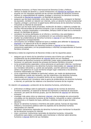 Derechos Humanos y el Pacto Internacional de Derechos Civiles y Políticos
   •   ratificar el estado de derecho y y poner limitaciones a la libertad de expresión sólo de
       acuerdo con los requisitos expresos de las normas acordadas de derechos humanos
   •   ratificar su responsabilidad de respetar, proteger y promover los derechos humanos,
       incluyendo la libertad de expresión y la libertad de asociación
   •   asegurar que las leyes nacionales, entre ellas las constituciones, consagren la libertad
       de expresión, también en relación con internet, como un derecho humano fundamental
   •   respetar, proteger y promover el papel los/as defensores/as de los derechos humanos,
       incluyendo su libertad de asociación
   •   asegurar que las leyes sobre privacidad, recolección de datos y vigilancia cumplan las
       normas internacionales de derechos humanos y que no perjudiquen, en forma directa o
       indirecta, a grupos marginados o vulnerables, tampoco sobre la base de la orientación
       sexual o la identidad de género
   •   considerar los temas planteados en el informe y remitirlos a las autoridades e
       instituciones nacionales para su consideración en sus contextos específicos
   •   resaltar las problemáticas de derechos humanos e internet en sus informes periódicos a
       los organismos correspondientes
   •   comunicarse con el Relator Especial en torno a medidas para defender la libertad de
       expresión y la vigencia de la ley en relación ainternet
   •   incluir temas relacionados con derechos humanos e internet en los informes a
       mecanismos especiales y en los procedimientos e informes correspondientes al Examen
       Periódico Universal.

Alentamos a todos los organismos de Naciones Unidas a dar los siguientes pasos:

   •   asegurar que el marco de los derechos humanos sea el tema que unifique la
       consideración de las problemáticas de internet dentro de sus mandatos
   •   (al Consejo de Derechos humanos en particular) tratar estas problemáticas de derechos
       humanos, en particular durante los procesos de Examen Periódico Universal
   •   (a los procedimientos especiales y otros actores/as en particular) referirse, monitorear
       e informar las violaciones a los derechos humanos relacionadas con internet dentro de
       sus mandatos relevantes y, cuando sea apropiado, suscribir peticiones urgentes o
       cartas a los gobiernos en cuyos territorios tengan lugar violaciones a los derechos
       humanos relacionados con internet
   •   (a los organismos de tratados en particular) aclarar, por medio de declaraciones
       interpretativas cuando sea necesario, que las violaciones a los derechos humanos
       relacionadas con internet se encuadran dentro de sus mandatos relevantes
   •   mayores esfuerzos por considerar toda la gama de problemáticas de derechos humanos
       e internet, en particular los relativos a los derechos humanos de las mujeres

En relación a la promoción y protección de los derechos humanos, exhortamos a:

   •   profundizar el diálogo sobre la aplicación a internet de las normas de derechos
       humanos existentes, en especial la libertad de expresióny la libertad de asociación
   •   reconocer, por parte de diversos grupos, que los derechos de internet son derechos
       humanos
   •   investigar más sobre cómo se relacionan internet y las tecnologías de comunicación
       vinculadas con los derechos humanos de las mujeres, incluyendo su salud y derechos
       reproductivos y el impacto de leyes, políticas y prácticas sobre el goce de estos
       derechos
   •   educar en derechos humanos a miembros del poder judicial, fuerzas de seguridad,
       militares y funcionarios públicos sobre los aspectos de los derechos humanos
       relacionados con internet
   •   establecer mecanismos regionales de derechos humanos para monitorear la situación
       de los derechos humanos en internet
   •   crear y promover instituciones nacionales de derechos humanos, incluyendo
       ombudsmen para datos y privacidad, para monitorear e informar sobre derechos
       humanos e internet dentro de sus mandatos

                                                                                              4
 