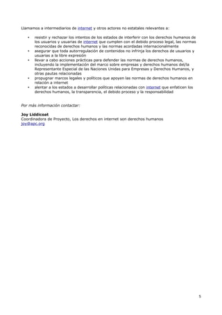 Llamamos a intermediarios de internet y otros actores no estatales relevantes a:

   •   resistir y rechazar los intentos de los estados de interferir con los derechos humanos de
       los usuarios y usuarias de internet que cumplen con el debido proceso legal, las normas
       reconocidas de derechos humanos y las normas acordadas internacionalmente
   •   asegurar que toda autorregulación de contenidos no infrinja los derechos de usuarios y
       usuarias a la libre expresión
   •   llevar a cabo acciones prácticas para defender las normas de derechos humanos,
       incluyendo la implementación del marco sobre empresas y derechos humanos del/la
       Representante Especial de las Naciones Unidas para Empresas y Derechos Humanos, y
       otras pautas relacionadas
   •   propugnar marcos legales y políticos que apoyen las normas de derechos humanos en
       relación a internet
   •   alentar a los estados a desarrollar políticas relacionadas con internet que enfaticen los
       derechos humanos, la transparencia, el debido proceso y la responsabilidad


Por más información contactar:

Joy Liddicoat
Coordinadora de Proyecto, Los derechos en internet son derechos humanos
joy@apc.org




                                                                                                   5
 