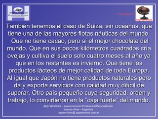 También tenemos el caso de Suiza, sin océanos, que tiene una de las mayores flotas náuticas del mundo.  Que no tiene cacao, pero sí el mejor chocolate del mundo. Que en sus pocos kilómetros cuadrados cría ovejas y cultiva el suelo solo cuatro meses al año ya que en los restantes es invierno. Que tiene los productos lácteos de mejor calidad de toda Europa. Al igual que Japón no tiene productos naturales pero da y exporta servicios con calidad muy difícil de superar. Otro país pequeño cuya seguridad, orden y trabajo, lo convirtieron en la “caja fuerte” del mundo. 
