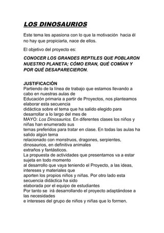 LOS DINOSAURIOS 
Este tema les apasiona con lo que la motivación hacia él 
no hay que propiciarla, nace de ellos. 
El objetivo del proyecto es: 
CONOCER LOS GRANDES REPTILES QUE POBLARON 
NUESTRO PLANETA; CÓMO ERAN, QUÉ COMÍAN Y 
POR QUÉ DESAPARECIERON. 
JUSTIFICACIÓN 
Partiendo de la línea de trabajo que estamos llevando a 
cabo en nuestras aulas de 
Educación primaria a partir de Proyectos, nos planteamos 
elaborar esta secuencia 
didáctica sobre el tema que ha salido elegido para 
desarrollar a lo largo del mes de 
MAYO: Los Dinosaurios. En diferentes clases los niños y 
niñas han enumerado sus 
temas preferidos para tratar en clase. En todas las aulas ha 
salido algún tema 
relacionado con monstruos, dragones, serpientes, 
dinosaurios, en definitiva animales 
extraños y fantásticos. 
La propuesta de actividades que presentamos va a estar 
sujeta en todo momento 
al desarrollo que vaya teniendo el Proyecto, a las ideas, 
intereses y materiales que 
aporten los propios niños y niñas. Por otro lado esta 
secuencia didáctica ha sido 
elaborada por el equipo de estudiantes 
Por tanto se irá desarrollando el proyecto adaptándose a 
las necesidades 
e intereses del grupo de niños y niñas que lo formen. 
 