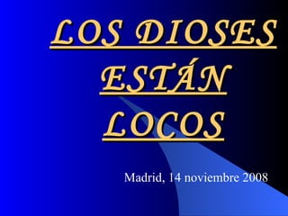 LOS DIOSES ESTÁN LOCOS Madrid, 14 noviembre 2008 
