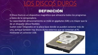 LOS DISCOS DUROS
DEFINICIÓN
El Disco Duro es un dispositivo magnético que almacena todos los programas
y datos de la computadora.
Su capacidad de almacenamiento se mide en gigabytes (GB) y es mayor que la
de un disquete (disco flexible).
Suelen estar integrados en la placa base donde se pueden conectar más de
uno, aunque también hay discos duros externos que se conectan al PC
mediante un conector USB.
 