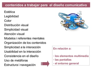 Est é tica Legibilidad Color Distribución visual Simplicidad visual Atención visual Modelos i referentes mentales Organización de los contenidos Simplicidad a la interacci ón Usabilidad en la interacción Consist encia en el diseño Uso de metáforas Estructura i navegación contenidos a trabajar para  el diseño comunicativo En relaci ón a: los elementos multimedia las pantallas el entorno general 