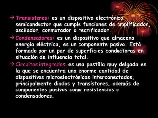 Transistores:  es un dispositivo electrónico semiconductor que cumple funciones de amplificador, oscilador, conmutador o rectificador.   Condensadores:   es un dispositivo que almacena energía eléctrica, es un componente pasivo. Está formado por un par de superficies conductoras en situación de influencia total.   Circuitos integrados:  es una pastilla muy delgada en la que se encuentra una enorme cantidad de dispositivos microelectrónicos interconectados, principalmente diodos y transistores, además de componentes pasivos como resistencias o condensadores.   