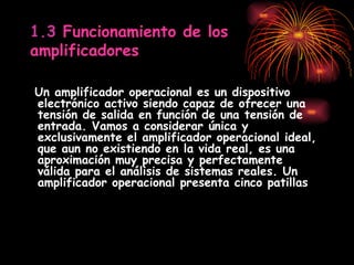 1.3  Funcionamiento de los amplificadores Un amplificador operacional es un dispositivo electrónico activo siendo capaz de ofrecer una tensión de salida en función de una tensión de entrada. Vamos a considerar única y exclusivamente el amplificador operacional ideal, que aun no existiendo en la vida real, es una aproximación muy precisa y perfectamente válida para el análisis de sistemas reales. Un amplificador operacional presenta cinco patillas 