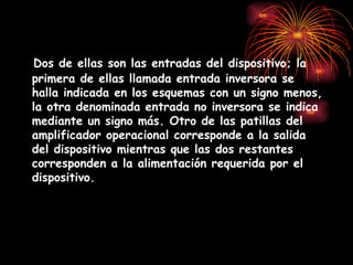 2 Dos de ellas son las entradas del dispositivo; la primera de ellas llamada entrada inversora se halla indicada en los esquemas con un signo menos, la otra denominada entrada no inversora se indica mediante un signo más. Otro de las patillas del amplificador operacional corresponde a la salida del dispositivo mientras que las dos restantes corresponden a la alimentación requerida por el dispositivo. 
