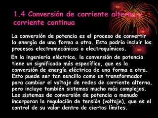 1.4  Conversión de corriente alterna y corriente continua La conversión de potencia es el proceso de convertir la energía de una forma a otra. Esto podría incluir los procesos electromecánicos o electroquímicos.   En la ingeniería eléctrica, la conversión de potencia tiene un significado más específico, que es la conversión de energía eléctrica de una forma a otra. Esto puede ser tan sencillo como un transformador para cambiar el voltaje de redes de corriente alterna, pero incluye también sistemas mucho más complejos. Los sistemas de conversión de potencia a menudo incorporan la regulación de tensión (voltaje), que es el control de su valor dentro de ciertos límites. 