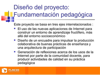 Diseño del proyecto: 
Fundamentación pedagógica 
Este proyecto se basa en tres ejes interrelacionados : 
 El uso de las nuevas aplicaciones de Internet para 
construir un entorno de aprendizaje fructífero, más 
allá del entorno socioeconómico 
 Diseño de un encuadre para impulsar la producción 
colaborativa de buenas prácticas de enseñanza y 
una arquitectura de participación 
 Generación de reflexiones acerca de los usos de la 
Internet por parte de la comunidad docente, para 
producir actividades de calidad en su práctica 
pedagógica 
 