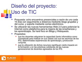 Diseño del proyecto: 
Uso de TIC 
 Propuesta: ocho encuentros presenciales a razón de uno cada 
15 días con seguimiento a distancia mediante blogs grupales y 
del curso, y soporte mediante correo electrónico. 
 Se utilizarán las nuevas herramientas Web 2.0 para potenciar la 
Internet como plataforma para la mejora de las enseñanzas y 
los aprendizajes. Se hará foco en Blogs y Webquests. 
 Propósitos: 
 que los docentes adquieran la capacidad (tanto informática como 
conceptual) para realizar en sus clases con sus los alumnos de los 
IFD, determinadas experiencias de aprendizaje y producción 
conjunta. 
 que la utilización de dichos recursos signifiquen cierto impacto en 
la formación y en las prácticas cotidianas de las nuevas 
generaciones de docentes egresados de los IFD. 
 