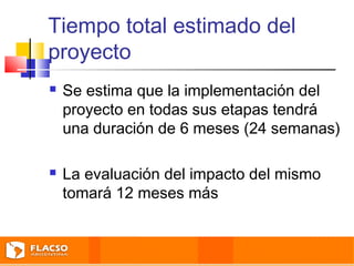 Tiempo total estimado del 
proyecto 
 Se estima que la implementación del 
proyecto en todas sus etapas tendrá 
una duración de 6 meses (24 semanas) 
 La evaluación del impacto del mismo 
tomará 12 meses más 
 