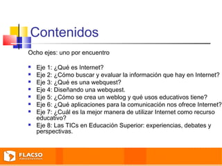 Contenidos 
Ocho ejes: uno por encuentro 
 Eje 1: ¿Qué es Internet? 
 Eje 2: ¿Cómo buscar y evaluar la información que hay en Internet? 
 Eje 3: ¿Qué es una webquest? 
 Eje 4: Diseñando una webquest. 
 Eje 5: ¿Cómo se crea un weblog y qué usos educativos tiene? 
 Eje 6: ¿Qué aplicaciones para la comunicación nos ofrece Internet? 
 Eje 7: ¿Cuál es la mejor manera de utilizar Internet como recurso 
educativo? 
 Eje 8: Las TICs en Educación Superior: experiencias, debates y 
perspectivas. 
 