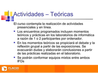 Actividades – Teóricas 
El curso contempla la realización de actividades 
presenciales y en línea. 
 Los encuentros programados incluyen momentos 
teóricos y prácticas en los laboratorios de informática 
a razón de 1 o 2 participantes por ordenador. 
 En los momentos teóricos se propiciará el debate y la 
reflexión grupal a partir de las exposiciones. Se 
evacuarán dudas y elaborarán conclusiones a partir 
de las prácticas realizadas en el laboratorio. 
 Se podrán conformar equipos mixtos entre ambos 
IFDs 
 