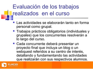 Evaluación de los trabajos 
realizados en el curso 
 Las actividades se elaborarán tanto en forma 
personal como grupal. 
 Trabajos prácticos obligatorios (individuales y 
grupales) que los concurrentes resolverán a 
lo largo del curso. 
 Cada concurrente deberá presentar un 
proyecto final que incluya un blog o un 
webquest referidos a su centro de interés, 
detallando y fundamentando las actividades 
que realizarán con sus respectivos alumnos. 
 