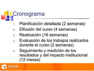 Cronograma 
1. Planificación detallada (2 semanas) 
2. Difusión del curso (4 semanas) 
3. Realización (16 semanas) 
4. Evaluación de los trabajos realizados 
durante el curso (2 semanas) 
5. Seguimiento y medición de los 
resultados y del impacto institucional 
(12 meses) 
 