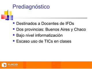 Prediagnóstico 
 Destinados a Docentes de IFDs 
 Dos provincias: Buenos Aires y Chaco 
 Bajo nivel informatización 
 Escaso uso de TICs en clases 
 