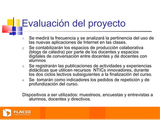 Evaluación del proyecto 
1. Se medirá la frecuencia y se analizará la pertinencia del uso de 
las nuevas aplicaciones de Internet en las clases. 
2. Se contabilizarán los espacios de producción colaborativa 
(blogs de cátedra) por parte de los docentes y espacios 
digitales de conversación entre docentes y de docentes con 
alumnos 
3. Se registrarán las publicaciones de actividades y experiencias 
didácticas que utilicen recursos NTICs innovadores, durante 
los dos ciclos lectivos subsiguientes a la finalización del curso. 
4. Se tomarán como indicadores los pedidos de repetición y de 
profundización del curso. 
Dispositivos a ser utilizados: muestreos, encuestas y entrevistas a 
alumnos, docentes y directivos. 
 