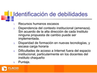 Identificación de debilidades 
1. Recursos humanos escasos 
2. Dependencia del contexto institucional (amenaza). 
Sin acuerdo de la alta dirección de cada Instituto 
ninguna propuesta de cambio puede ser 
implementada. 
3. Disparidad de formación en nuevas tecnologías, y 
escasa carga horaria 
4. Dificultades de acceso a Internet fuera del espacio 
institucional, particularmente en los docentes del 
instituto chaqueño 
5. Puntaje. 
 