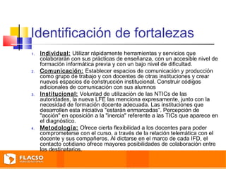 Identificación de fortalezas 
1. Individual: Utilizar rápidamente herramientas y servicios que 
colaborarán con sus prácticas de enseñanza, con un accesible nivel de 
formación informática previa y con un bajo nivel de dificultad. 
2. Comunicación: Establecer espacios de comunicación y producción 
como grupo de trabajo y con docentes de otras instituciones y crear 
nuevos espacios de construcción institucional. Construir códigos 
adicionales de comunicación con sus alumnos 
3. Institucional: Voluntad de utilización de las NTICs de las 
autoridades, la nueva LFE las menciona expresamente, junto con la 
necesidad de formación docente adecuada. Las instituciones que 
desarrollen esta iniciativa "estarán enmarcadas“. Percepción de 
"acción" en oposición a la "inercia" referente a las TICs que aparece en 
el diagnóstico. 
4. Metodología: Ofrece cierta flexibilidad a los docentes para poder 
comprometerse con el curso, a través de la relación telemática con el 
docente y sus compañeros. Al dictarse en el marco de cada IFD, el 
contacto cotidiano ofrece mayores posibilidades de colaboración entre 
los destinatarios. 
 