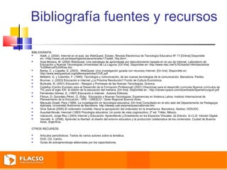 Bibliografía fuentes y recursos 
BIBLIOGRAFÍA 
 Adell, J. (2004). Internet en el aula: las WebQuest. Edutec. Revista Electrónica de Tecnología Educativa Nº 17 [Online] Disponible 
en:.<http://www.uib.es/depart/gte/edutece/revelec17/adell_16a.htm>. 
 Area Moreira, M. (2004) WebQuest. Una estrategia de aprendizaje por descubrimiento basada en el uso de Internet. Laboratorio de 
Educación y Nuevas Tecnologías Universidad de La Laguna. [On line] Disponible en: http://www.xtec.net/%7Ecbarba1/Articles/article 
%20Manuel%20Area.doc 
 Barba, C. y Capella, S. (2003). WebQuest. Una investigación guiada con recursos Internet. [On line] Disponible en: 
http://www.webquestcat.org/tallerwq/articles/CIVE.pdf 
 Bettetini, G. y Colombo, F. (1995). Tecnología y comunicación, de las nuevas tecnologías de la comunicación. Barcelona. Paidós. 
 Brunner, J. (2003) Educación e Internet ¿La Próxima Revolución? Fondo de Cultura Económica. 
 Burbules, N. (2001) Educación - Riesgos y Promesas de las Nuevas Tecnologías. Granica. 
 Cedefop (Centro Europeo para el Desarrollo de la Formación Profesional) (2001) Directrices para el desarrollo curricular.Nuevos currículos de 
TIC para el siglo XXI: el diseño de la educación del mañana. [On line] Disponible en : http://career-space.com/downloads/Spanishcurguid.pdf 
 Fernández Gómez, E. (1997) Educación e Internet. Autores Editores. 
 Filmus, D, González Pérez, O, (Eds). Educación y Nuevas Tecnologías. Experiencias en América Latina. Instituto Internacional de 
Planeamiento de la Educación - IIPE – UNESCO - Sede Regional Buenos Aires. 
 Marqués Graell, Pere (1999). La investigación en tecnología educativa. [On line] Consultado en el sitio web del Departamento de Pedagogía 
Aplicada, Universitát Autónoma de Barcelona: http://dewey.uab.es/pmarques/uabinvte.htm 
 Gros Salvat (2000).El ordenador invisible: Hacia la apropiación del ordenador en la enseñanza. Barcelona, Gedisa / EDIUOC. 
 Ausubel-Novak- Hancian (1983) Psicología educativa: Un punto de vista cognoscitivo. 2º ed. Trillas, México. 
 Valzacchi, Jorge Rey ( 2003) Internet y Educación: Aprendiendo y Enseñando en los Espacios Virtuales. 2a Edición. A.I.C.D. Versión Digital. 
 Vercellli, A. (2006), Aprender la libertad: el diseño del entorno educativo y la producción colaborativa de los contenidos. Ciudad de Buenos 
Aires, Argentina. 
OTROS RECURSOS 
 Artículos periodísticos. Textos de varios autores sobre la temática. 
 DVD. CD. Cañón. 
 Guías de autoaprendizaje elaboradas por los capacitadores. 
