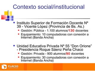 Contexto social/institucional 
 Instituto Superior de Formación Docente Nº 
39 - Vicente López (Provincia de Bs. As.) 
 Gestión: Pública - 1.100 alumnos/130 docentes 
 Equipamiento: 10 computadoras con conexión a 
Internet (Banda Ancha) 
 Unidad Educativa Privada Nº 55 “Don Orione” 
- Presidencia Roque Sáenz Peña Chaco 
 Gestión: Privada - 900 alumnos/90 docentes 
 Equipamiento: 30 computadoras con conexión a 
Internet (Banda Ancha) 
 