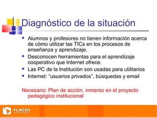 Diagnóstico de la situación 
 Alumnos y profesores no tienen información acerca 
de cómo utilizar las TICs en los procesos de 
enseñanza y aprendizaje. 
 Desconocen herramientas para el aprendizaje 
cooperativo que Internet ofrece. 
 Las PC de la Institución son usadas para utilitarios 
 Internet: “usuarios privados”, búsquedas y email 
Necesario: Plan de acción, inmerso en el proyecto 
pedagógico institucional 
 