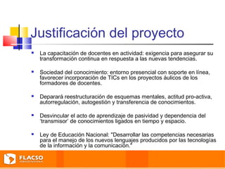 Justificación del proyecto 
 La capacitación de docentes en actividad: exigencia para asegurar su 
transformación continua en respuesta a las nuevas tendencias. 
 Sociedad del conocimiento: entorno presencial con soporte en línea, 
favorecer incorporación de TICs en los proyectos áulicos de los 
formadores de docentes. 
 Deparará reestructuración de esquemas mentales, actitud pro-activa, 
autorregulación, autogestión y transferencia de conocimientos. 
 Desvincular el acto de aprendizaje de pasividad y dependencia del 
‘transmisor’ de conocimientos ligados en tiempo y espacio. 
 Ley de Educación Nacional: "Desarrollar las competencias necesarias 
para el manejo de los nuevos lenguajes producidos por las tecnologías 
de la información y la comunicación." 
 