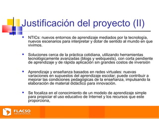Justificación del proyecto (II) 
 NTICs: nuevos entornos de aprendizaje mediados por la tecnología, 
nuevos escenarios para interpretar y dotar de sentido al mundo en que 
vivimos. 
 Soluciones cerca de la práctica cotidiana, utilizando herramientas 
tecnológicamente avanzadas (blogs y webquests), con corta pendiente 
de aprendizaje y de rápida aplicación sin grandes costos de inversión 
 Aprendizaje y enseñanza basados en redes virtuales: nuevas 
variaciones en supuestos del aprendizaje escolar; puede contribuir a 
mejorar las condiciones pedagógicas de la enseñanza, impulsando la 
elaboración de material didáctico para innovación. 
 Se focaliza en el conocimiento de un modelo de aprendizaje simple 
para propiciar el uso educativo de Internet y los recursos que este 
proporciona, 
 