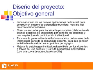 Diseño del proyecto: 
Objetivo general 
1. Impulsar el uso de las nuevas aplicaciones de Internet para 
construir un entorno de aprendizaje fructífero, más allá del 
entorno socioeconómico 
2. Crear un encuadre para impulsar la producción colaborativa de 
buenas prácticas de enseñanza por parte de los docentes y 
una arquitectura de participación institucional 
3. Estimular la generación de reflexiones acerca de los usos de la 
Internet por parte de la comunidad docente, para que generen 
actividades de calidad en su práctica pedagógica 
4. Mejorar la autoimagen institucional percibida por los docentes, 
a través del uso de las NTICs y de propuestas innovadoras, 
(con una curva de aprendizaje sencilla) 
 