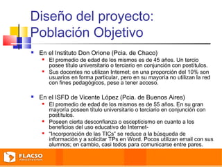 Diseño del proyecto: 
Población Objetivo 
 En el Instituto Don Orione (Pcia. de Chaco) 
 El promedio de edad de los mismos es de 45 años. Un tercio 
posee título universitario o terciario en conjunción con postítulos. 
 Sus docentes no utilizan Internet; en una proporción del 10% son 
usuarios en forma particular, pero en su mayoría no utilizan la red 
con fines pedagógicos, pese a tener acceso. 
 En el ISFD de Vicente López (Pcia. de Buenos Aires) 
 El promedio de edad de los mismos es de 55 años. En su gran 
mayoría poseen título universitario o terciario en conjunción con 
postítulos. 
 Poseen cierta desconfianza o escepticismo en cuanto a los 
beneficios del uso educativo de Internet- 
 “Incorporación de las TICs” se reduce a la búsqueda de 
información y a solicitar TPs en Word. Pocos utilizan email con sus 
alumnos; en cambio, casi todos para comunicarse entre pares. 
 