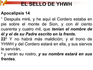EL SELLO DE YHWHApocalipsis 14 1 Después miré, y he aquí el Cordero estaba en pie sobre el monte de Sion, y con él ciento cuarenta y cuatro mil, que tenían el nombre de él y el de su Padre escrito en la frente. 223 Y no habrá más maldición; y el trono de YHWH y del Cordero estará en ella, y sus siervos le servirán, 4 y verán su rostro, y su nombre estará en sus frentes. 