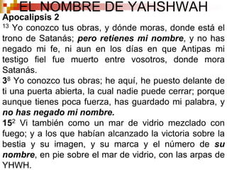 EL NOMBRE DE YAHSHWAHApocalipsis 213 Yo conozco tus obras, y dónde moras, donde está el trono de Satanás; pero retienes mi nombre, y no has negado mi fe, ni aun en los días en que Antipas mi testigo fiel fue muerto entre vosotros, donde mora Satanás. 38 Yo conozco tus obras; he aquí, he puesto delante de ti una puerta abierta, la cual nadie puede cerrar; porque aunque tienes poca fuerza, has guardado mi palabra, y no has negado mi nombre. 152 Vi también como un mar de vidrio mezclado con fuego; y a los que habían alcanzado la victoria sobre la bestia y su imagen, y su marca y el número de su nombre, en pie sobre el mar de vidrio, con las arpas de YHWH. 