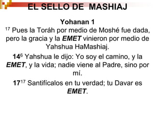 EL SELLO DE  MASHIAJYohanan 117 Pues la Toráh por medio de Moshé fue dada, pero la gracia y la EMET vinieron por medio de Yahshua HaMashiaj.146 Yahshua le dijo: Yo soy el camino, y la EMET, y la vida; nadie viene al Padre, sino por mí.1717 Santifícalos en tu verdad; tu Davar es EMET.