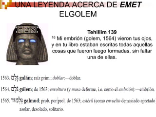 UNA LEYENDA ACERCA DE EMET ELGOLEMTehillim 139 16 Mi embrión (golem, 1564) vieron tus ojos, y en tu libro estaban escritas todas aquellas cosas que fueron luego formadas, sin faltar una de ellas. 