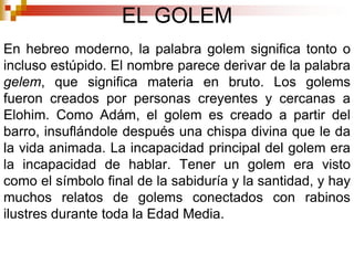EL GOLEMEn hebreo moderno, la palabra golem significa tonto o incluso estúpido. El nombre parece derivar de la palabra gelem, que significa materia en bruto. Los golems fueron creados por personas creyentes y cercanas a Elohim. Como Adám, el golem es creado a partir del barro, insuflándole después una chispa divina que le da la vida animada. La incapacidad principal del golem era la incapacidad de hablar. Tener un golem era visto como el símbolo final de la sabiduría y la santidad, y hay muchos relatos de golems conectados con rabinos ilustres durante toda la Edad Media.