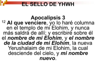 EL SELLO DE YHWHApocalipsis 312Al que venciere, yo lo haré columna en el templo de mi Elohim, y nunca más saldrá de allí; y escribiré sobre él el nombre de mi Elohim, y el nombre de la ciudad de mi Elohim, la nueva Yerushalaim de mi Elohim, la cual desciende del cielo, y mi nombre nuevo. 