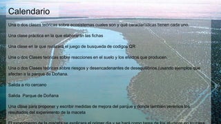 Calendario
Una o dos clases teóricas sobre ecosistemas cuales son y qué características tienen cada uno.
Una clase práctica en la que elaborarán las fichas
Una clase en la que realizará el juego de busqueda de codigos QR
Una o dos Clases teóricas sobre reacciones en el suelo y los efectos que producen.
Una o dos Clases teóricas sobre riesgos y desencadenantes de desequilibrios.(usando ejemplos que
afectan a la parque de Doñana.
Salida a río cercano
Salida Parque de Doñana
Una clase para proponer y escribir medidas de mejora del parque y donde también veremos los
resultados del experimento de la maceta
 