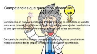 Competencias que queremos desarrollar
Competencia en nuevas tecnologías: Porque creo que es importante el vincular
las nuevas tecnologías a la educación de los jóvenes y manejarlas con destreza
da una oportunidad enorme de enseñar a la vez que atraes su atención.
Competencia cientifica: Porque creo que es muy importantes enseñarles el
metodo cientifico desde etapas tempranas para elaborar sus trabajos.
 
