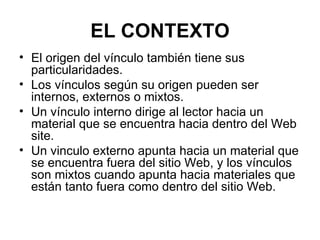 EL CONTEXTO El origen del vínculo también tiene sus particularidades.  Los vínculos según su origen pueden ser internos, externos o mixtos.  Un vínculo interno dirige al lector hacia un material que se encuentra hacia dentro del Web site.  Un vinculo externo apunta hacia un material que se encuentra fuera del sitio Web, y los vínculos son mixtos cuando apunta hacia materiales que están tanto fuera como dentro del sitio Web. 