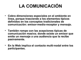 LA COMUNICACIÓN Cobra dimensiones especiales en el ambiente en línea, porque trasciende a los elementos típicos definidos en los conceptos tradicionales de comunicación: emisor-medio-receptor y mensaje.  También rompe con las acepciones típicas de comunicación masiva; donde existe un emisor que emite un mensaje a una audiencia que la recibe pasivamente.  En la Web implica el contacto multi-nodal entre los participantes.  