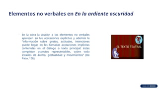 Elementos no verbales en En la ardiente oscuridad
.
En la obra la alusión a los elementos no verbales
aparecen en las acotaciones explícitas y además la
“información sobre gestos, actitudes, intenciones
puede llegar en las llamadas acotaciones implícitas
contenidas en el diálogo o texto principal: éstas
completan aspectos representables, sobre todo
estados de ánimo, gestualidad y movimientos” (De
Paco, 156).
 